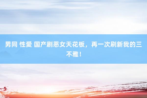 男同 性愛 国产剧恶女天花板，再一次刷新我的三不雅！