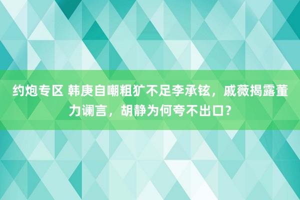 约炮专区 韩庚自嘲粗犷不足李承铉，戚薇揭露董力谰言，胡静为何夸不出口？