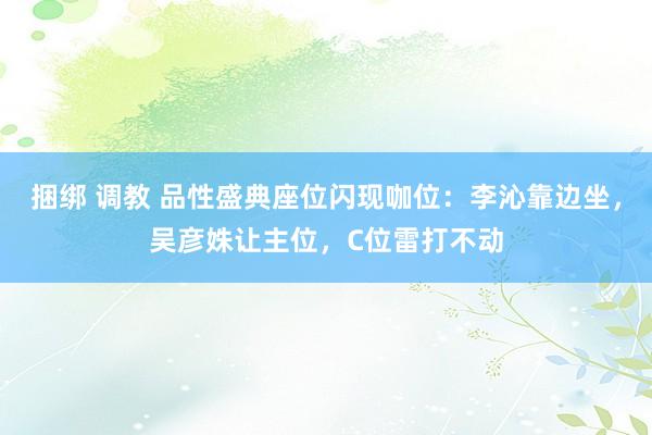 捆绑 调教 品性盛典座位闪现咖位：李沁靠边坐，吴彦姝让主位，C位雷打不动