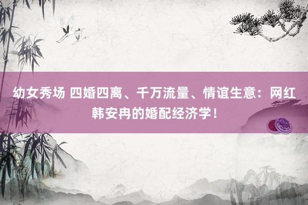 幼女秀场 四婚四离、千万流量、情谊生意：网红韩安冉的婚配经济学！
