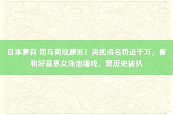 日本萝莉 司马南现原形！央视点名罚近千万，曾和好意思女泳池嬉戏，黑历史被扒