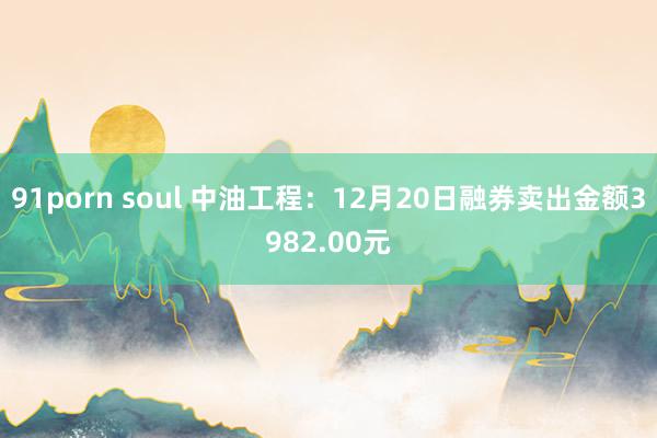 91porn soul 中油工程：12月20日融券卖出金额3982.00元