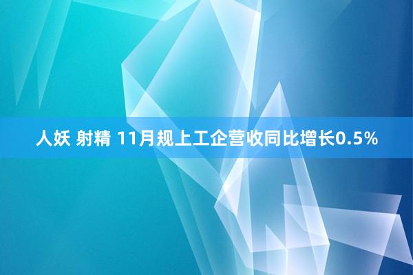 人妖 射精 11月规上工企营收同比增长0.5%