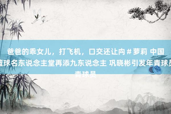 爸爸的乖女儿，打飞机，口交还让禸＃萝莉 中国篮球名东说念主堂再添九东说念主 巩晓彬引发年青球员