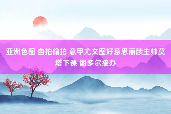 亚洲色图 自拍偷拍 意甲尤文图好意思丽牍主帅莫塔下课 图多尔接办