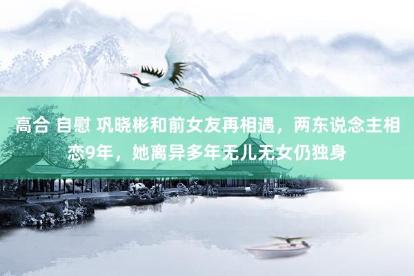 高合 自慰 巩晓彬和前女友再相遇，两东说念主相恋9年，她离异多年无儿无女仍独身