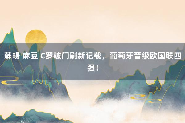蘇暢 麻豆 C罗破门刷新记载，葡萄牙晋级欧国联四强！
