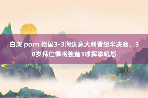 白虎 porn 德国3-3淘汰意大利晋级半决赛，30岁拜仁悍将独造3球挥拳吼怒