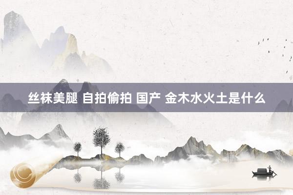 丝袜美腿 自拍偷拍 国产 金木水火土是什么