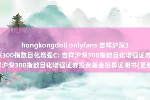hongkongdoll onlyfans 吉祥沪深300指数目化增强A,吉祥沪深300指数目化增强C: 吉祥沪深300指数目化增强证券投资基金招募证明书(更新)