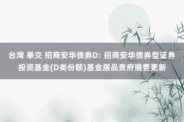 台灣 拳交 招商安华债券D: 招商安华债券型证券投资基金(D类份额)基金居品贵府撮要更新