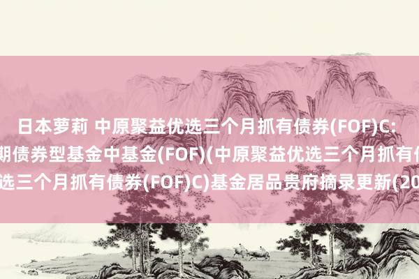 日本萝莉 中原聚益优选三个月抓有债券(FOF)C: 中原聚益优选三个月抓有期债券型基金中基金(FOF)(中原聚益优选三个月抓有债券(FOF)C)基金居品贵府摘录更新(2025-03-24)