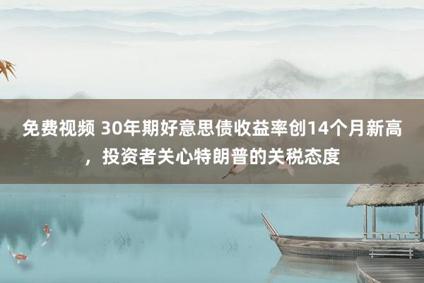 免费视频 30年期好意思债收益率创14个月新高，投资者关心特朗普的关税态度