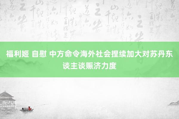 福利姬 自慰 中方命令海外社会捏续加大对苏丹东谈主谈赈济力度