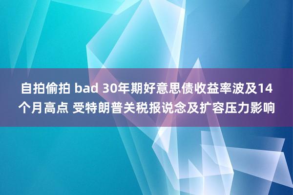 自拍偷拍 bad 30年期好意思债收益率波及14个月高点 受特朗普关税报说念及扩容压力影响
