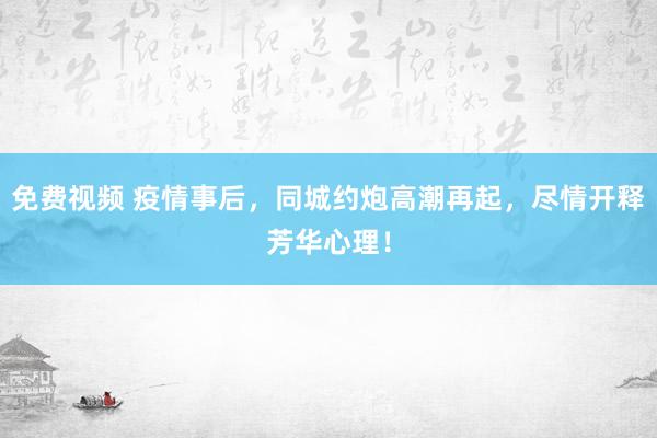免费视频 疫情事后，同城约炮高潮再起，尽情开释芳华心理！