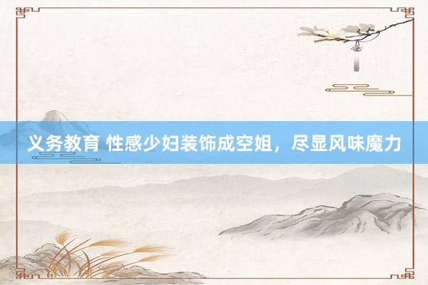 义务教育 性感少妇装饰成空姐，尽显风味魔力