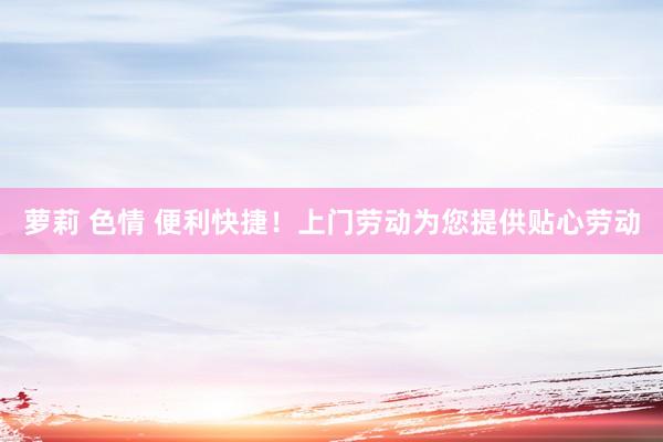 萝莉 色情 便利快捷！上门劳动为您提供贴心劳动