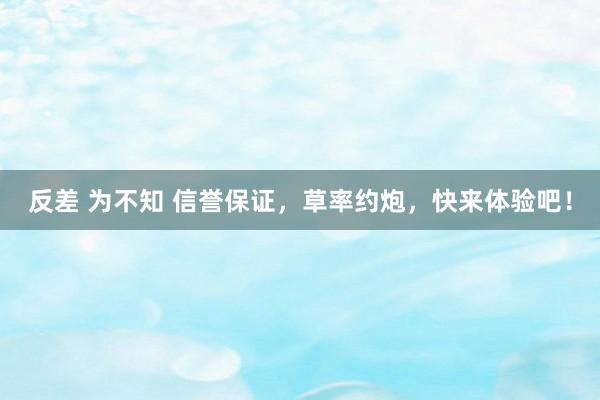反差 为不知 信誉保证，草率约炮，快来体验吧！