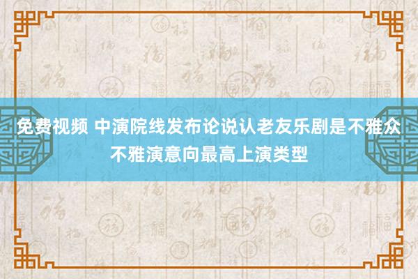 免费视频 中演院线发布论说认老友乐剧是不雅众不雅演意向最高上演类型
