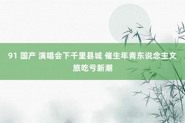91 国产 演唱会下千里县城 催生年青东说念主文旅吃亏新潮