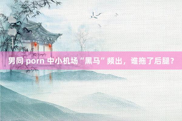 男同 porn 中小机场“黑马”频出，谁拖了后腿？