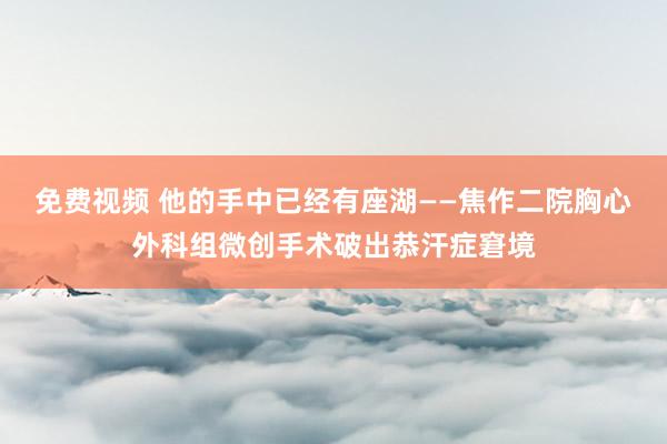 免费视频 他的手中已经有座湖——焦作二院胸心外科组微创手术破出恭汗症窘境