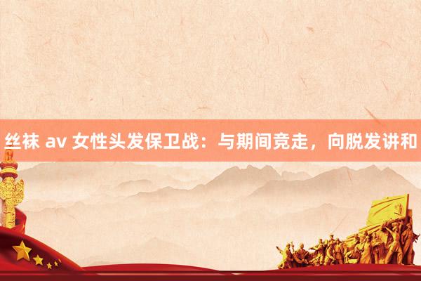 丝袜 av 女性头发保卫战：与期间竞走，向脱发讲和