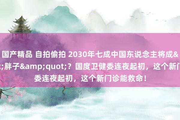 国产精品 自拍偷拍 2030年七成中国东说念主将成&quot;胖子&quot;？国度卫健委连夜起初，这个新门诊能救命！