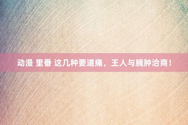 动漫 里番 这几种要道痛，王人与臃肿洽商！