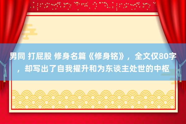 男同 打屁股 修身名篇《修身铭》，全文仅80字，却写出了自我擢升和为东谈主处世的中枢