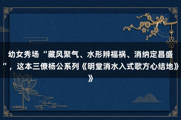 幼女秀场 “藏风聚气、水形辨福祸、消纳定昌盛”，这本三僚杨公系列《明堂消水入式歌方心结地》
