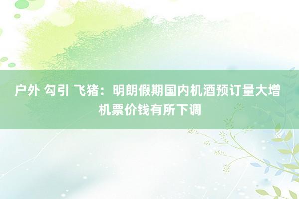 户外 勾引 飞猪：明朗假期国内机酒预订量大增 机票价钱有所下调