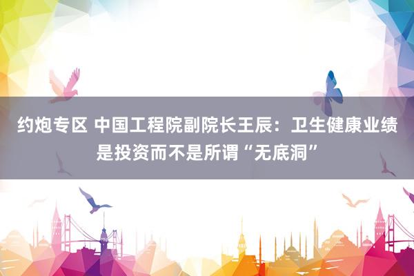 约炮专区 中国工程院副院长王辰：卫生健康业绩是投资而不是所谓“无底洞”