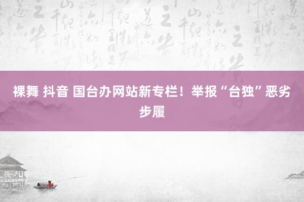 裸舞 抖音 国台办网站新专栏！举报“台独”恶劣步履