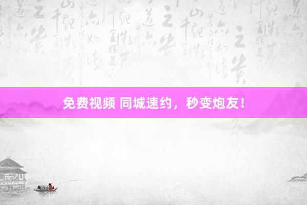 免费视频 同城速约，秒变炮友！