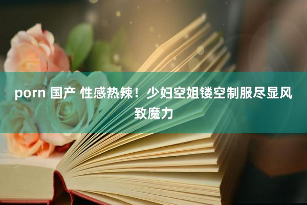 porn 国产 性感热辣！少妇空姐镂空制服尽显风致魔力