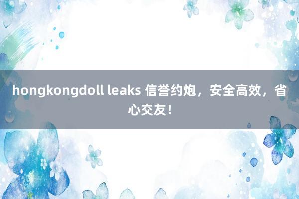 hongkongdoll leaks 信誉约炮，安全高效，省心交友！
