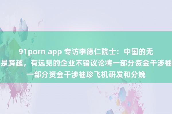 91porn app 专访李德仁院士：中国的无东说念主机本事还是跨越，有远见的企业不错议论将一部分资金干涉袖珍飞机研发和分娩