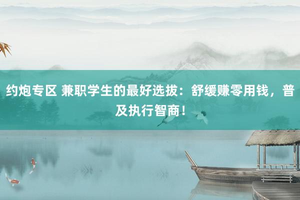 约炮专区 兼职学生的最好选拔：舒缓赚零用钱，普及执行智商！