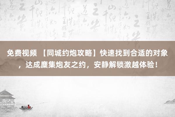 免费视频 【同城约炮攻略】快速找到合适的对象，达成麇集炮友之约，安静解锁激越体验！