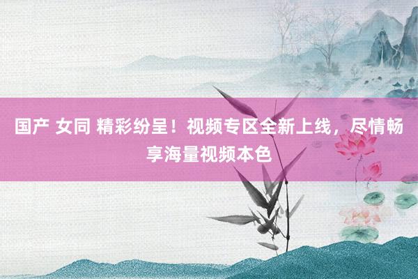国产 女同 精彩纷呈！视频专区全新上线，尽情畅享海量视频本色