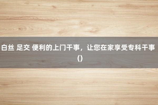 白丝 足交 便利的上门干事，让您在家享受专科干事  ()