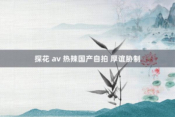 探花 av 热辣国产自拍 厚谊胁制