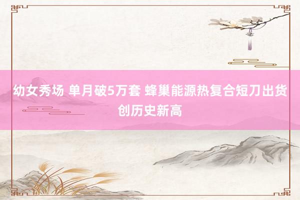 幼女秀场 单月破5万套 蜂巢能源热复合短刀出货创历史新高