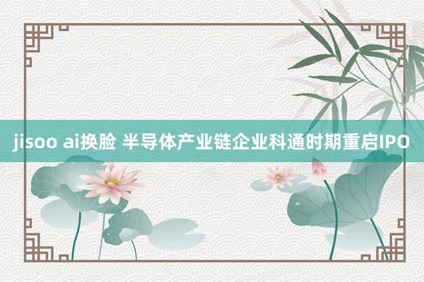jisoo ai换脸 半导体产业链企业科通时期重启IPO