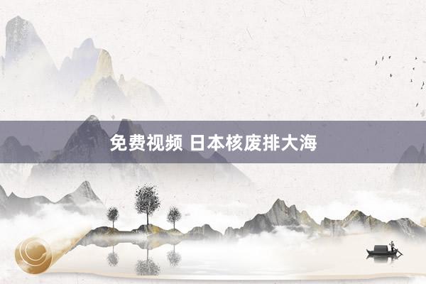 免费视频 日本核废排大海