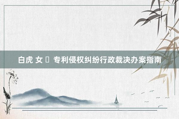 白虎 女 ​专利侵权纠纷行政裁决办案指南