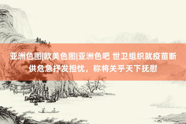 亚洲色图|欧美色图|亚洲色吧 世卫组织就疫苗断供危急抒发担忧，称将关乎天下抚慰