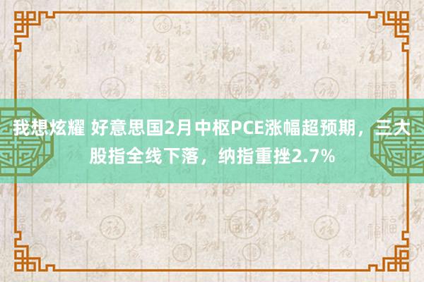 我想炫耀 好意思国2月中枢PCE涨幅超预期，三大股指全线下落，纳指重挫2.7%